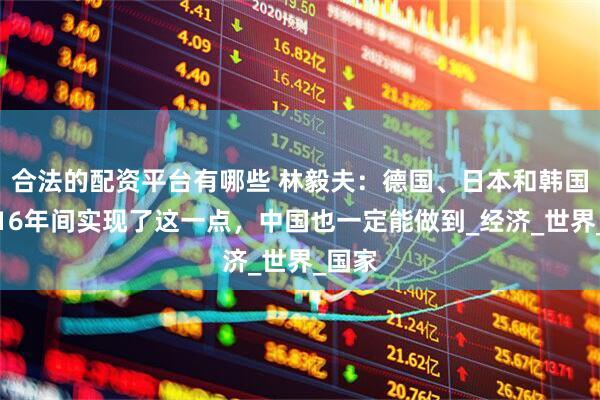 合法的配资平台有哪些 林毅夫：德国、日本和韩国都在16年间实现了这一点，中国也一定能做到_经济_世界_国家