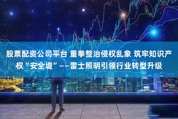 股票配资公司平台 重拳整治侵权乱象 筑牢知识产权“安全堤”——雷士照明引领行业转型升级