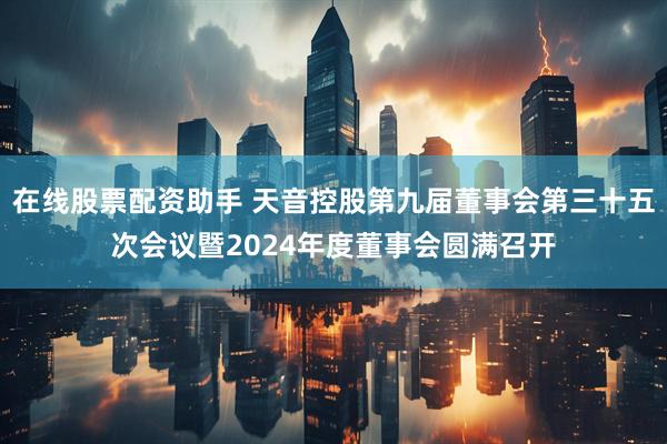 在线股票配资助手 天音控股第九届董事会第三十五次会议暨2024年度董事会圆满召开