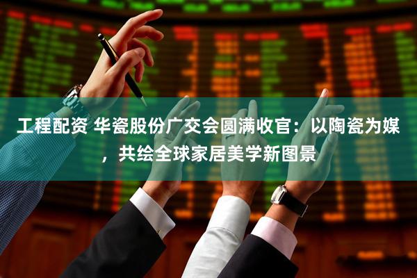 工程配资 华瓷股份广交会圆满收官：以陶瓷为媒，共绘全球家居美学新图景