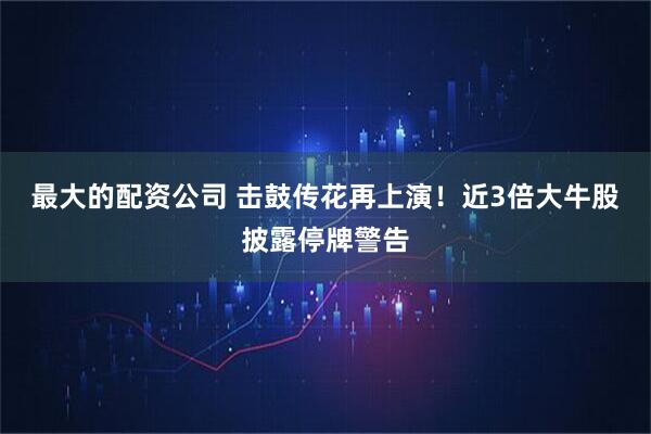 最大的配资公司 击鼓传花再上演！近3倍大牛股披露停牌警告