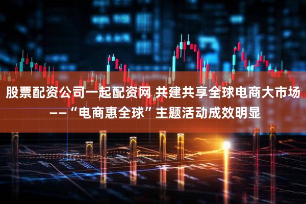 股票配资公司一起配资网 共建共享全球电商大市场 ——“电商惠全球”主题活动成效明显