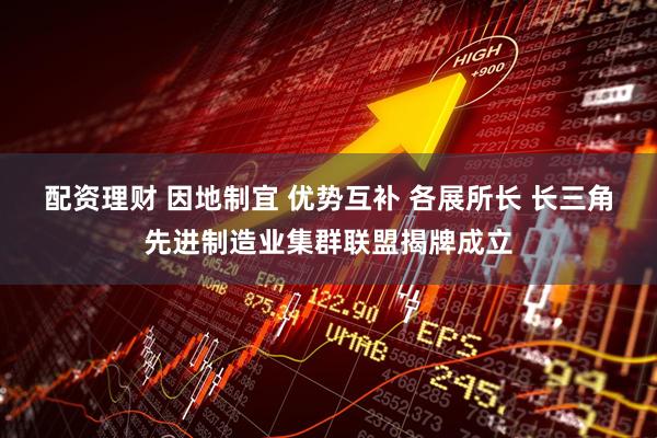 配资理财 因地制宜 优势互补 各展所长 长三角先进制造业集群联盟揭牌成立