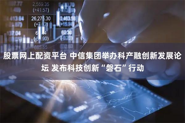 股票网上配资平台 中信集团举办科产融创新发展论坛 发布科技创新“磐石”行动