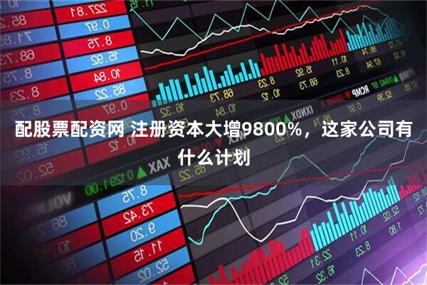 配股票配资网 注册资本大增9800%，这家公司有什么计划