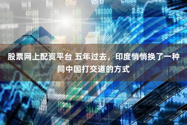 股票网上配资平台 五年过去，印度悄悄换了一种同中国打交道的方式