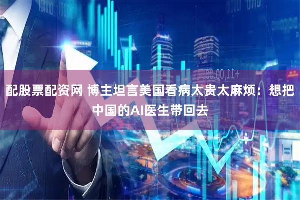 配股票配资网 博主坦言美国看病太贵太麻烦：想把中国的AI医生带回去