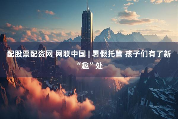 配股票配资网 网联中国 | 暑假托管 孩子们有了新“趣”处