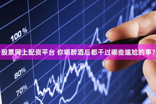 股票网上配资平台 你喝醉酒后都干过哪些尴尬的事？