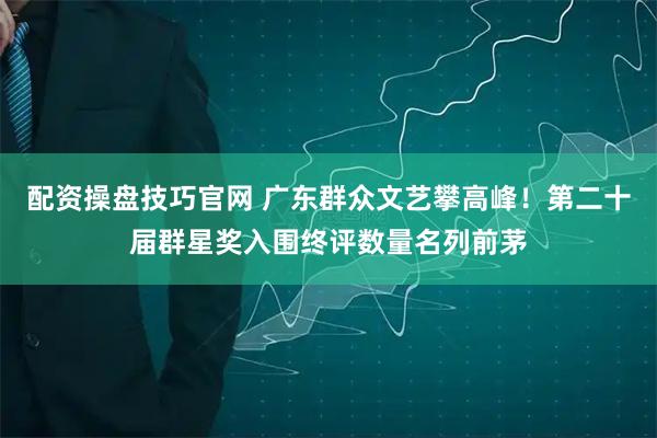 配资操盘技巧官网 广东群众文艺攀高峰！第二十届群星奖入围终评数量名列前茅