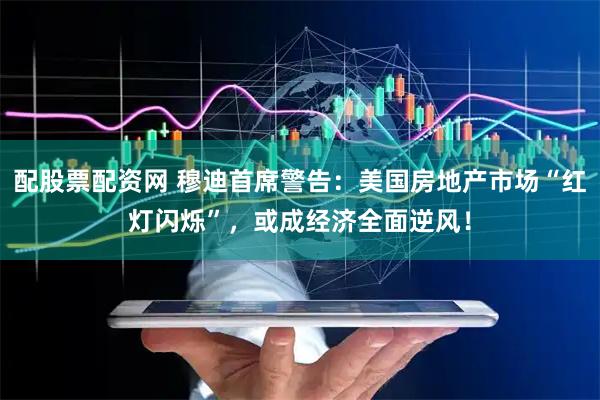 配股票配资网 穆迪首席警告：美国房地产市场“红灯闪烁”，或成经济全面逆风！
