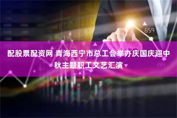 配股票配资网 青海西宁市总工会举办庆国庆迎中秋主题职工文艺汇演