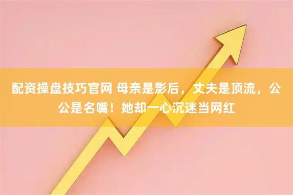 配资操盘技巧官网 母亲是影后，丈夫是顶流，公公是名嘴！她却一心沉迷当网红