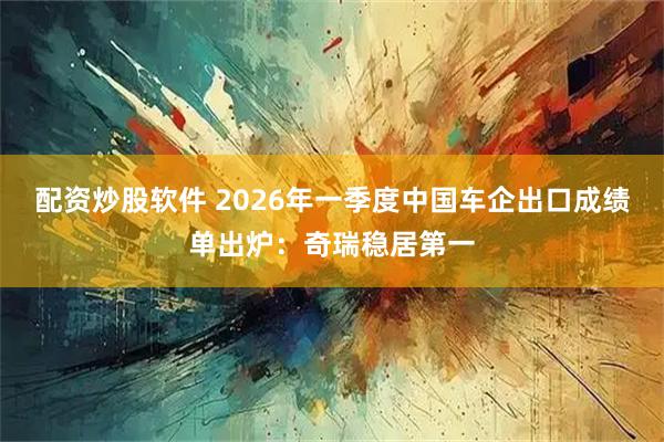 配资炒股软件 2026年一季度中国车企出口成绩单出炉：奇瑞稳居第一