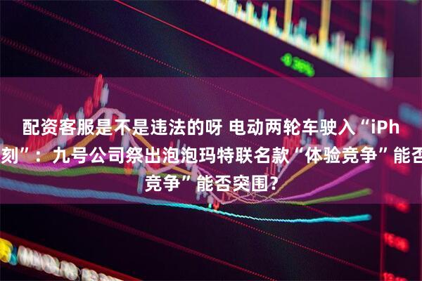 配资客服是不是违法的呀 电动两轮车驶入“iPhone时刻”：九号公司祭出泡泡玛特联名款“体验竞争”能否突围？