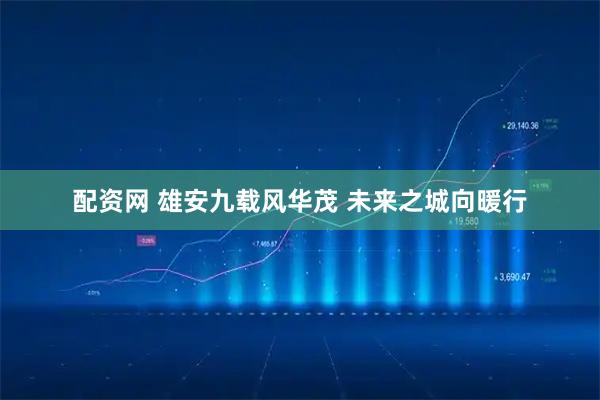 配资网 雄安九载风华茂 未来之城向暖行