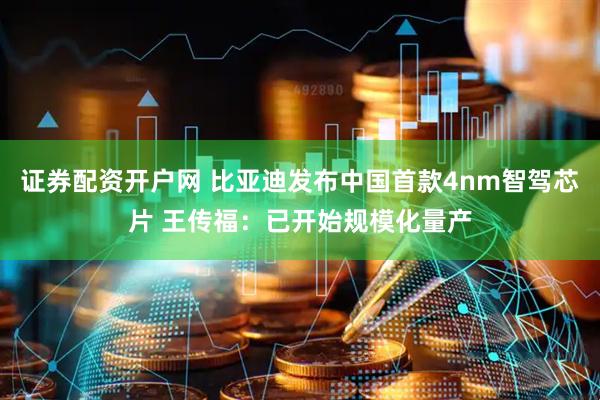 证券配资开户网 比亚迪发布中国首款4nm智驾芯片 王传福：已开始规模化量产