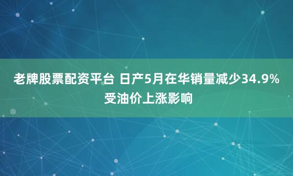 老牌股票配资平台 日产5月在华销量减少34.9% 受油价上涨影响