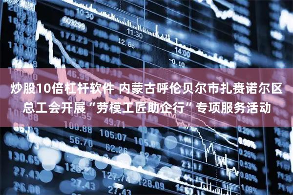 炒股10倍杠杆软件 内蒙古呼伦贝尔市扎赉诺尔区总工会开展“劳模工匠助企行”专项服务活动
