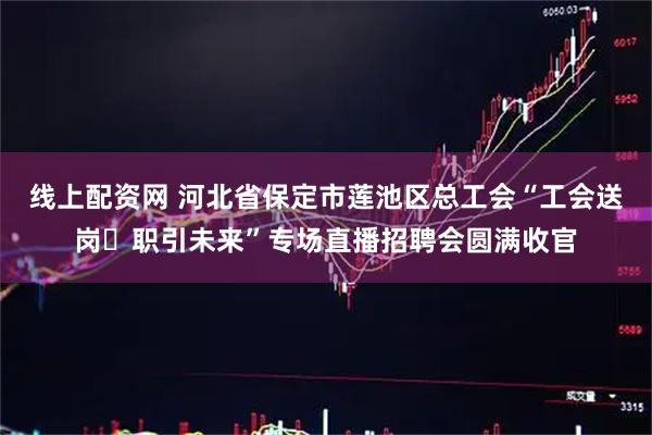 线上配资网 河北省保定市莲池区总工会“工会送岗・职引未来”专场直播招聘会圆满收官