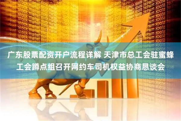 广东股票配资开户流程详解 天津市总工会驻蜜蜂工会蹲点组召开网约车司机权益协商恳谈会