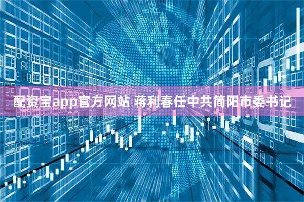 配资宝app官方网站 蒋利春任中共简阳市委书记