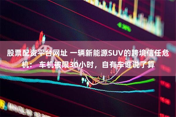 股票配资平台网址 一辆新能源SUV的跨境信任危机： 车机被限30小时，自有车谁说了算