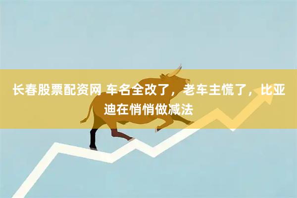 长春股票配资网 车名全改了，老车主慌了，比亚迪在悄悄做减法