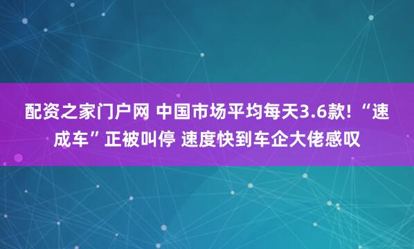 配资之家门户网 中国市场平均每天3.6款! “速成车”正被叫停 速度快到车企大佬感叹