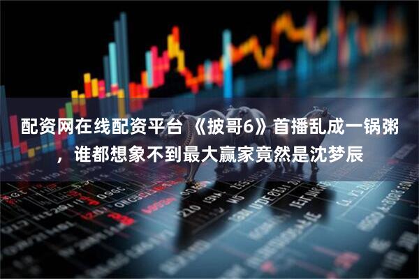 配资网在线配资平台 《披哥6》首播乱成一锅粥，谁都想象不到最大赢家竟然是沈梦辰