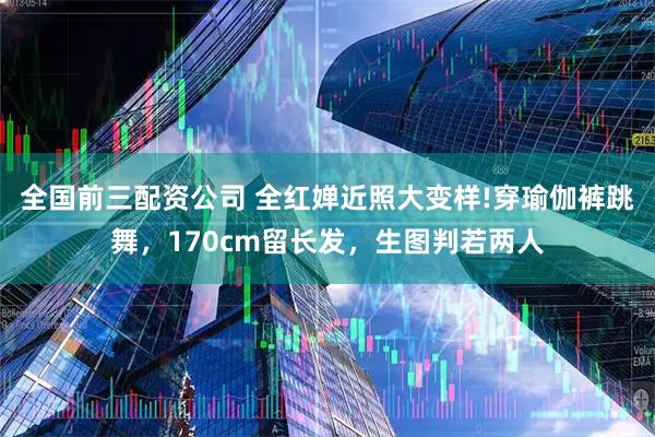 全国前三配资公司 全红婵近照大变样!穿瑜伽裤跳舞，170cm留长发，生图判若两人