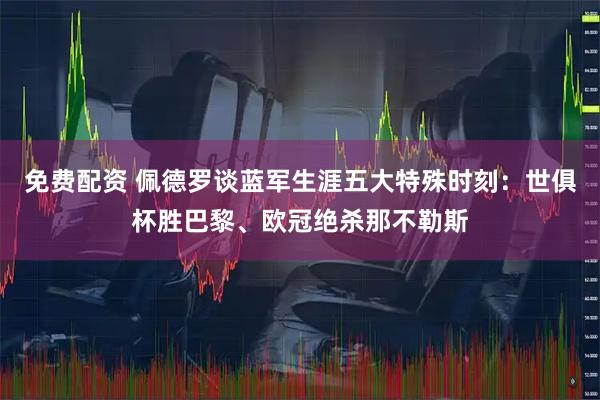 免费配资 佩德罗谈蓝军生涯五大特殊时刻：世俱杯胜巴黎、欧冠绝杀那不勒斯