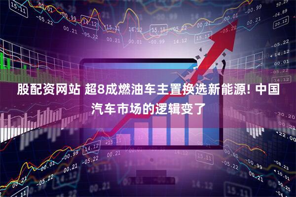 股配资网站 超8成燃油车主置换选新能源! 中国汽车市场的逻辑变了