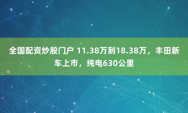 全国配资炒股门户 11.38万到18.38万，丰田新车上市，纯电630公里