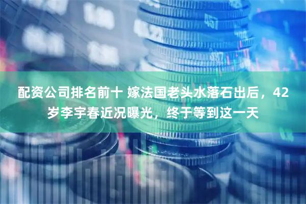 配资公司排名前十 嫁法国老头水落石出后，42岁李宇春近况曝光，终于等到这一天
