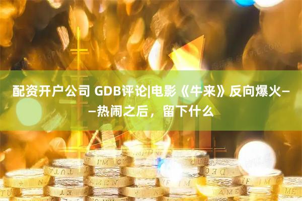 配资开户公司 GDB评论|电影《牛来》反向爆火——热闹之后，留下什么