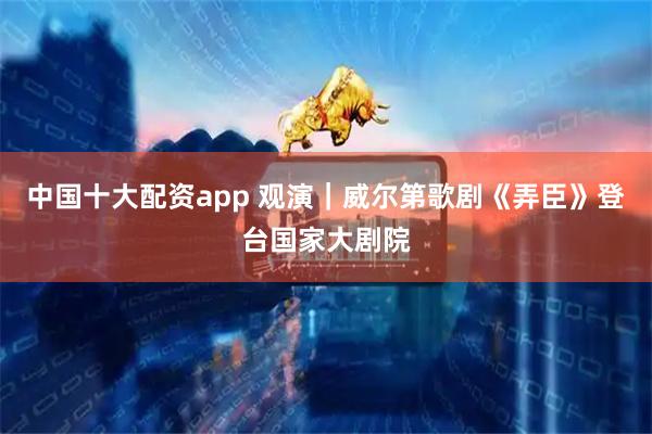 中国十大配资app 观演｜威尔第歌剧《弄臣》登台国家大剧院