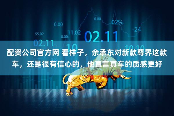 配资公司官方网 看样子，余承东对新款尊界这款车，还是很有信心的，他直言真车的质感更好