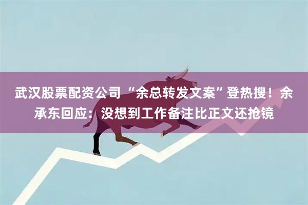 武汉股票配资公司 “余总转发文案”登热搜！余承东回应：没想到工作备注比正文还抢镜